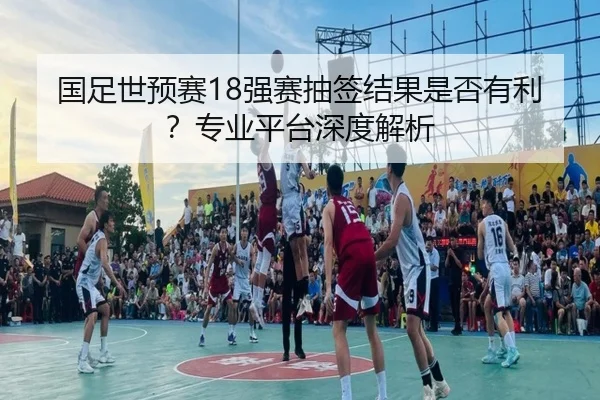 国足世预赛18强赛抽签结果是否有利？专业平台深度解析