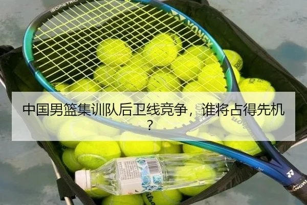 中国男篮集训队后卫线竞争，谁将占得先机？